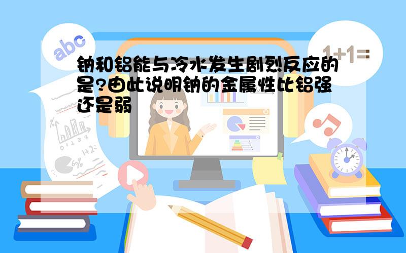 钠和铝能与冷水发生剧烈反应的是?由此说明钠的金属性比铝强还是弱