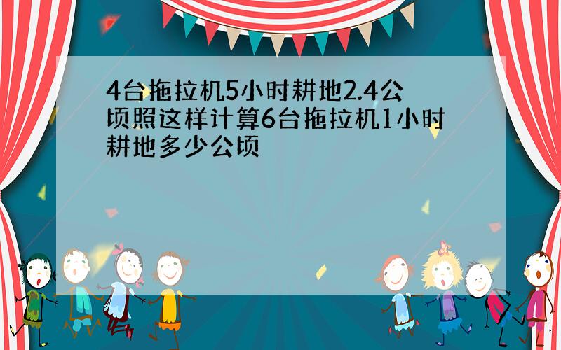 4台拖拉机5小时耕地2.4公顷照这样计算6台拖拉机1小时耕地多少公顷