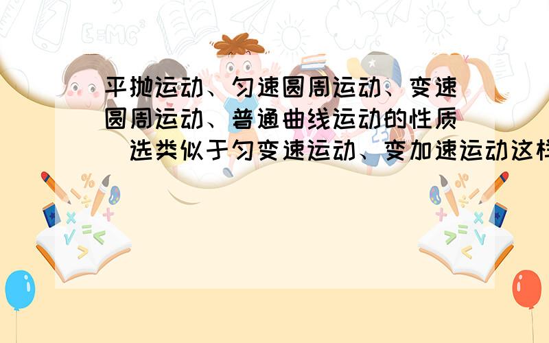 平抛运动、匀速圆周运动、变速圆周运动、普通曲线运动的性质（选类似于匀变速运动、变加速运动这样的答!）