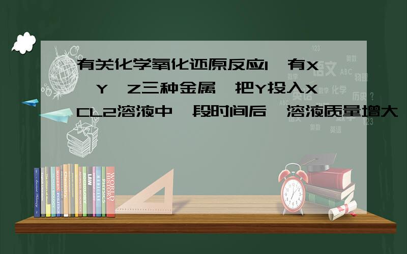 有关化学氧化还原反应1、有X、Y、Z三种金属,把Y投入XCL2溶液中一段时间后,溶液质量增大,把Z投入YSO4溶液中一段