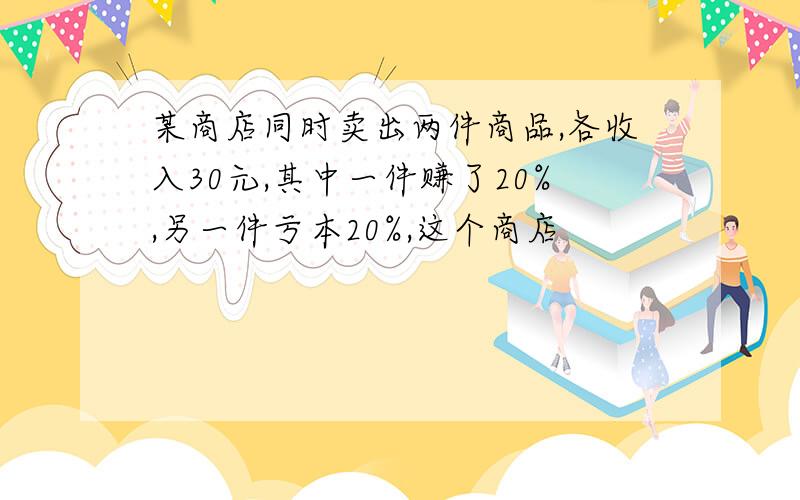 某商店同时卖出两件商品,各收入30元,其中一件赚了20%,另一件亏本20%,这个商店