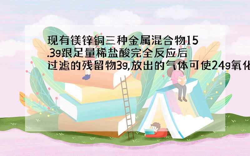 现有镁锌铜三种金属混合物15.3g跟足量稀盐酸完全反应后过滤的残留物3g,放出的气体可使24g氧化铜全部还原铜.1计算放