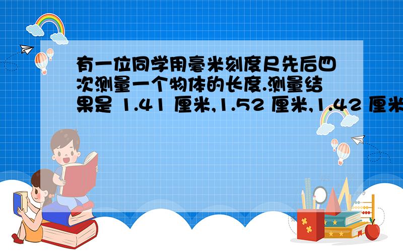 有一位同学用毫米刻度尺先后四次测量一个物体的长度.测量结果是 1.41 厘米,1.52 厘米,1.42 厘米,1.44