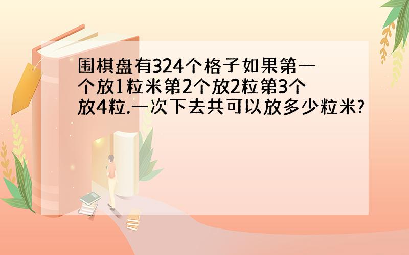 围棋盘有324个格子如果第一个放1粒米第2个放2粒第3个放4粒.一次下去共可以放多少粒米?