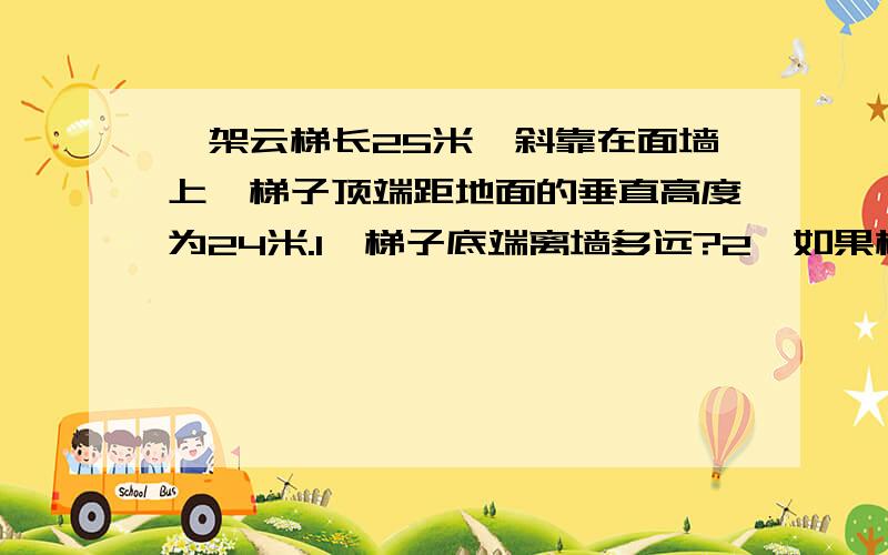 一架云梯长25米,斜靠在面墙上,梯子顶端距地面的垂直高度为24米.1,梯子底端离墙多远?2,如果梯子顶