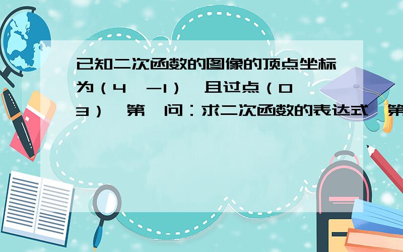 已知二次函数的图像的顶点坐标为（4,－1）,且过点（0,3）,第一问：求二次函数的表达式、第二问：求抛