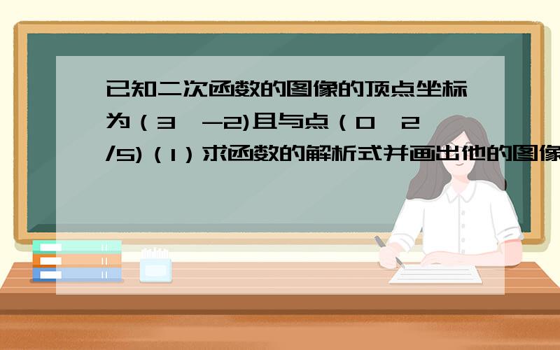 已知二次函数的图像的顶点坐标为（3,-2)且与点（0,2/5)（1）求函数的解析式并画出他的图像