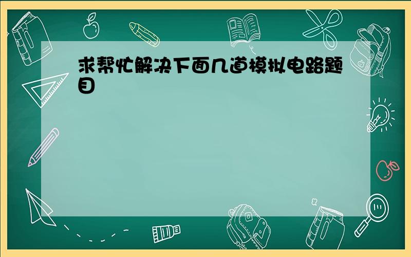 求帮忙解决下面几道模拟电路题目