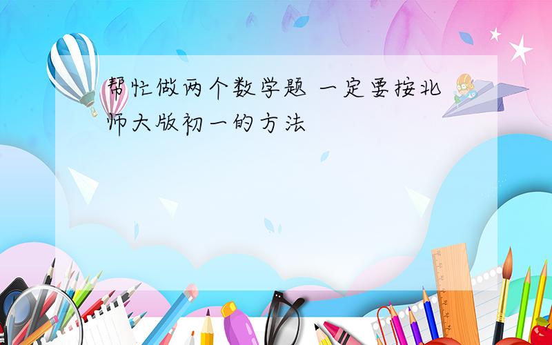 帮忙做两个数学题 一定要按北师大版初一的方法