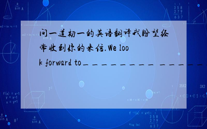 问一道初一的英语翻译我盼望经常收到你的来信.We look forward to________ _________ _