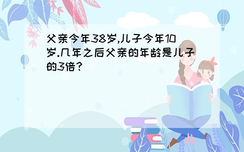 父亲今年38岁,儿子今年10岁.几年之后父亲的年龄是儿子的3倍?