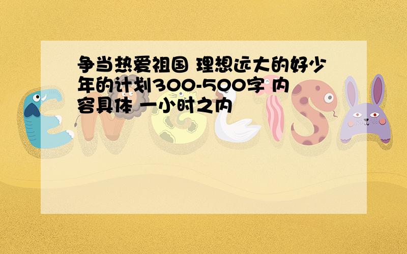 争当热爱祖国 理想远大的好少年的计划300-500字 内容具体 一小时之内