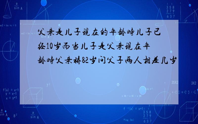 父亲是儿子现在的年龄时儿子已经10岁而当儿子是父亲现在年龄时父亲将82岁问父子两人相差几岁