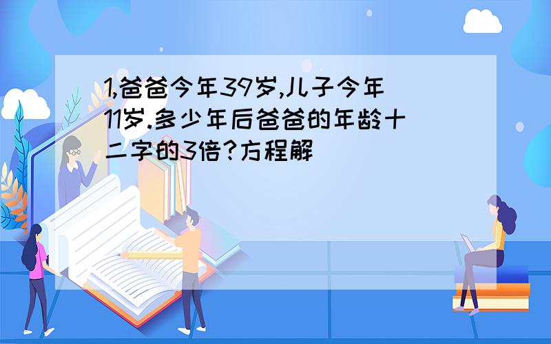 1,爸爸今年39岁,儿子今年11岁.多少年后爸爸的年龄十二字的3倍?方程解