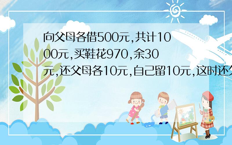 向父母各借500元,共计1000元,买鞋花970,余30元,还父母各10元,自己留10元,这时还欠父亲490,还欠母亲4