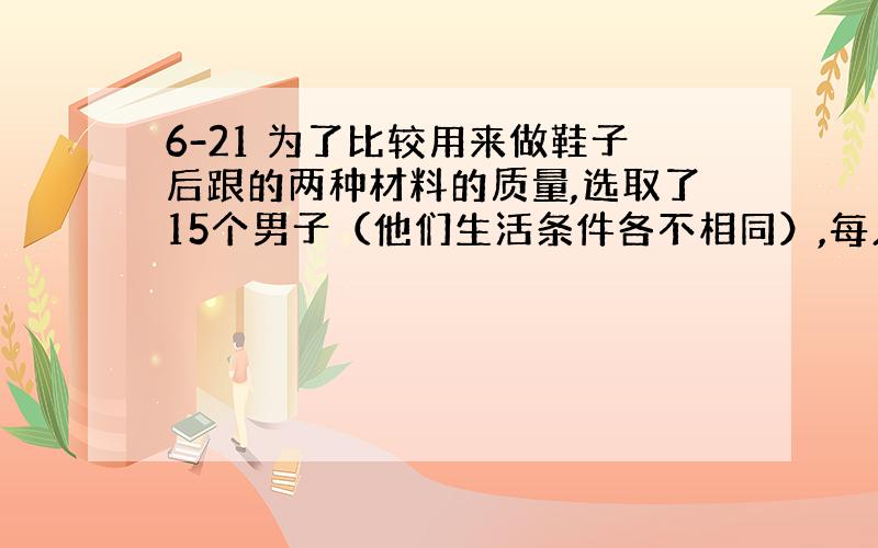 6-21 为了比较用来做鞋子后跟的两种材料的质量,选取了15个男子（他们生活条件各不相同）,每人穿着一双新鞋,其中一只是