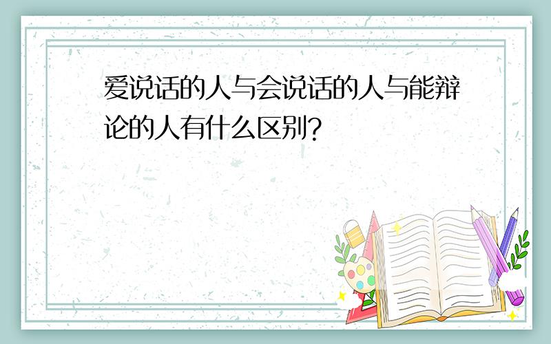 爱说话的人与会说话的人与能辩论的人有什么区别?