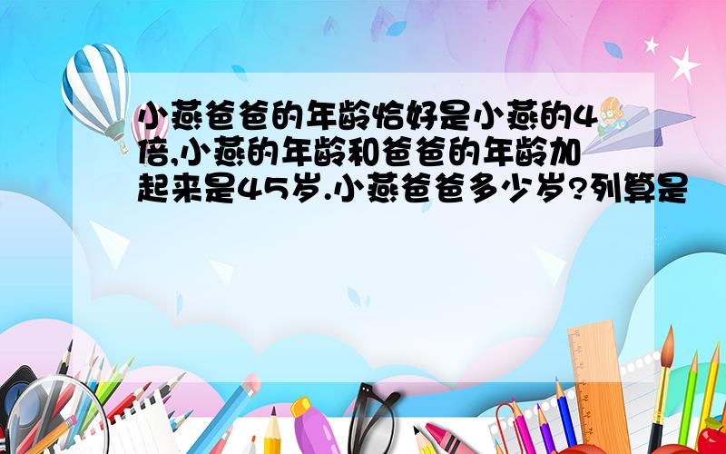 小燕爸爸的年龄恰好是小燕的4倍,小燕的年龄和爸爸的年龄加起来是45岁.小燕爸爸多少岁?列算是