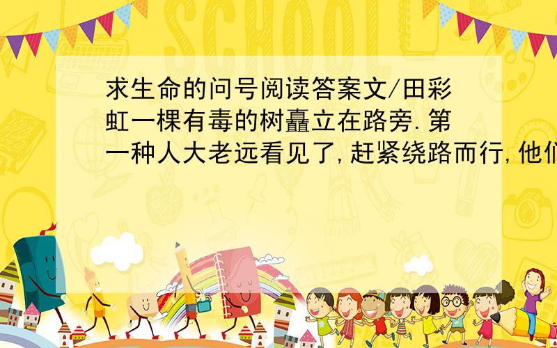 求生命的问号阅读答案文/田彩虹一棵有毒的树矗立在路旁.第一种人大老远看见了,赶紧绕路而行,他们一点也不愿接近,深怕不小心