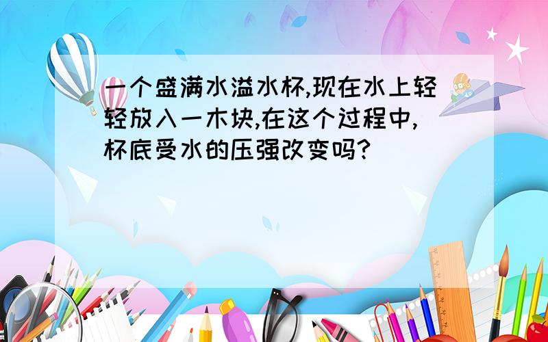 一个盛满水溢水杯,现在水上轻轻放入一木块,在这个过程中,杯底受水的压强改变吗?