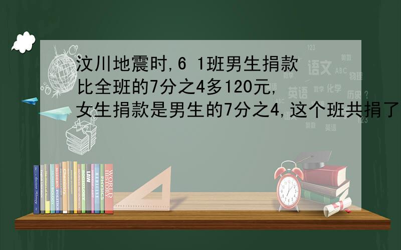 汶川地震时,6 1班男生捐款比全班的7分之4多120元,女生捐款是男生的7分之4,这个班共捐了多少元?