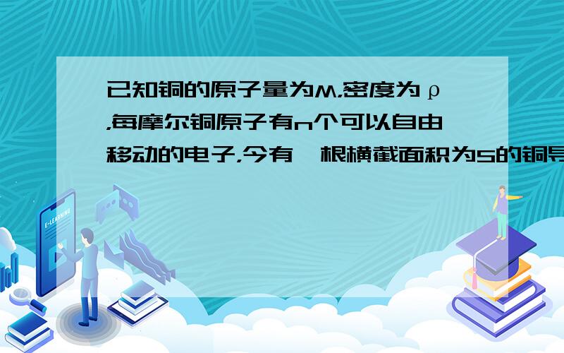 已知铜的原子量为M，密度为ρ，每摩尔铜原子有n个可以自由移动的电子，今有一根横截面积为S的铜导线，当通过的电流为I时，铜