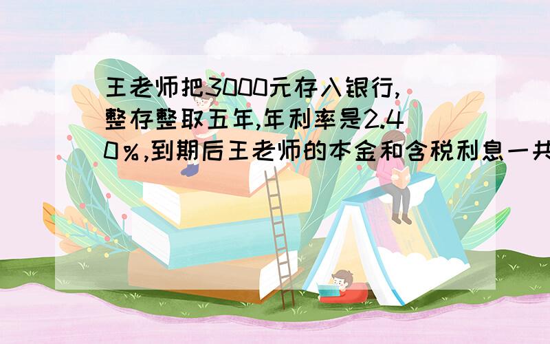 王老师把3000元存入银行,整存整取五年,年利率是2.40％,到期后王老师的本金和含税利息一共有多少元?王