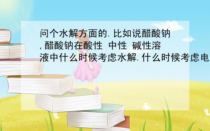 问个水解方面的.比如说醋酸钠,醋酸钠在酸性 中性 碱性溶液中什么时候考虑水解.什么时候考虑电离?