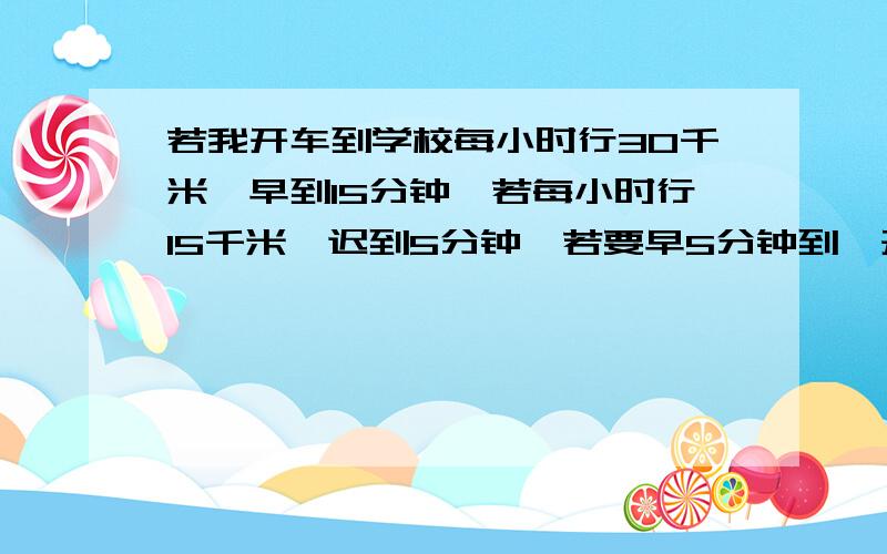 若我开车到学校每小时行30千米,早到15分钟,若每小时行15千米,迟到5分钟,若要早5分钟到,开车速度多...