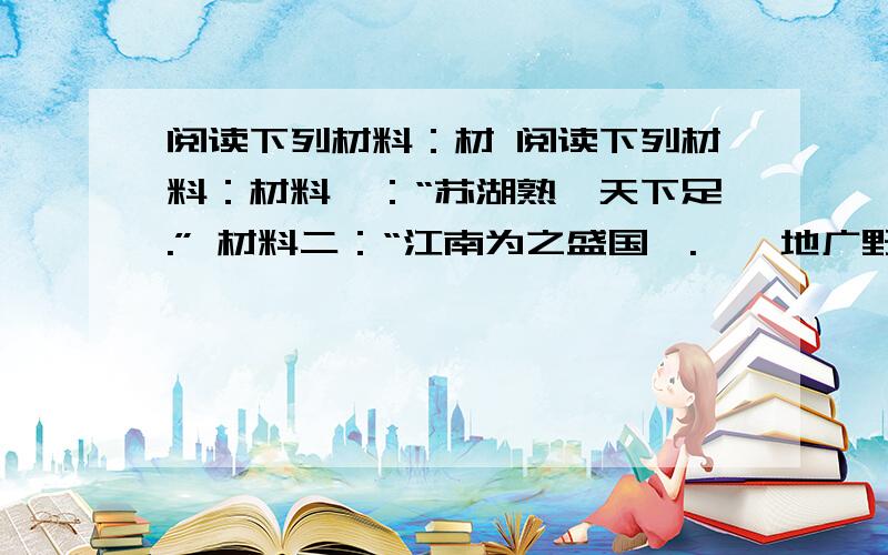 阅读下列材料：材 阅读下列材料：材料一：“苏湖熟,天下足.” 材料二：“江南为之盛国矣.……地广野丰,民勤本业,一岁或稔