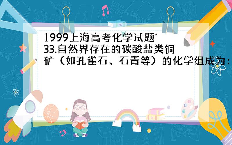 1999上海高考化学试题* 33.自然界存在的碳酸盐类铜矿（如孔雀石、石青等）的化学组成为：aCuCO3·bCu(OH)