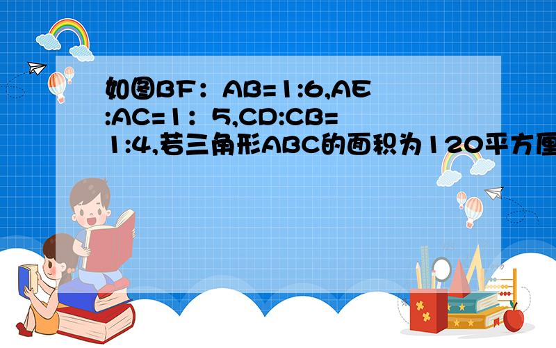 如图BF：AB=1:6,AE:AC=1：5,CD:CB=1:4,若三角形ABC的面积为120平方厘米,求三角形DEF的面