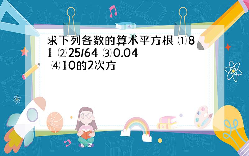 求下列各数的算术平方根 ⑴81 ⑵25/64 ⑶0.04 ⑷10的2次方