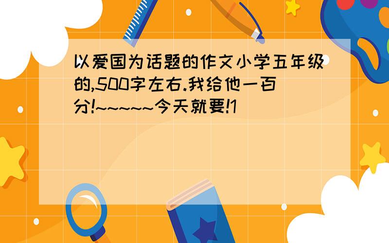 以爱国为话题的作文小学五年级的,500字左右.我给他一百分!~~~~~今天就要!1