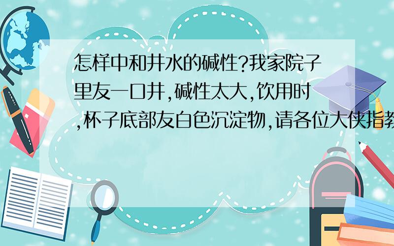 怎样中和井水的碱性?我家院子里友一口井,碱性太大,饮用时,杯子底部友白色沉淀物,请各位大侠指教.就是烧开后，容器底部友少