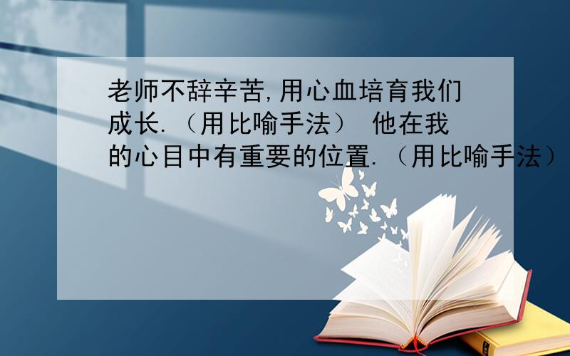 老师不辞辛苦,用心血培育我们成长.（用比喻手法） 他在我的心目中有重要的位置.（用比喻手法） 这里很