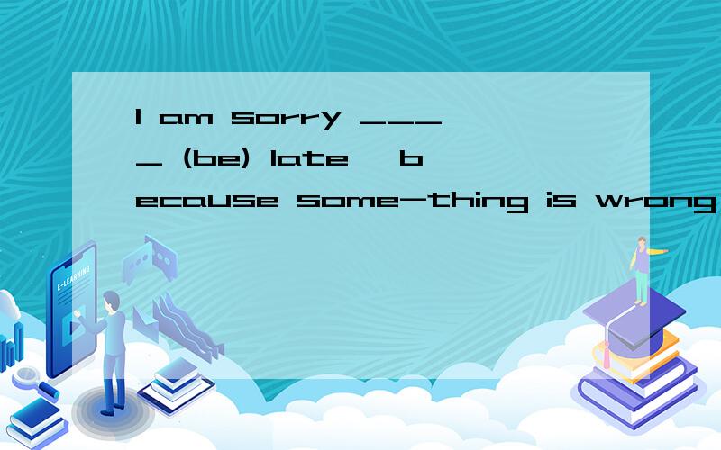 I am sorry ____ (be) late ,because some-thing is wrong with