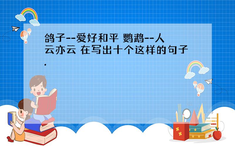 鸽子--爱好和平 鹦鹉--人云亦云 在写出十个这样的句子.