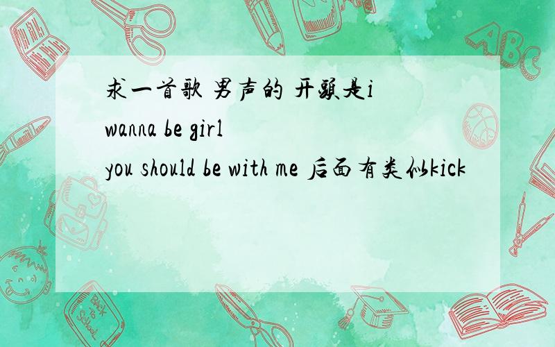 求一首歌 男声的 开头是i wanna be girl you should be with me 后面有类似kick