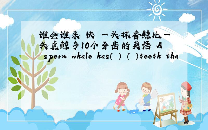 谁会谁来 快 一头抹香鲸比一头虎鲸多10个牙齿的英语 A sperm whale has（ ） （ ）teeth tha