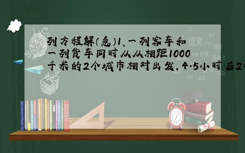 列方程解（急）1、一列客车和一列货车同时从从相距1000千米的2个城市相对出发,4.5小时后2彻还相距55千米,已知客车