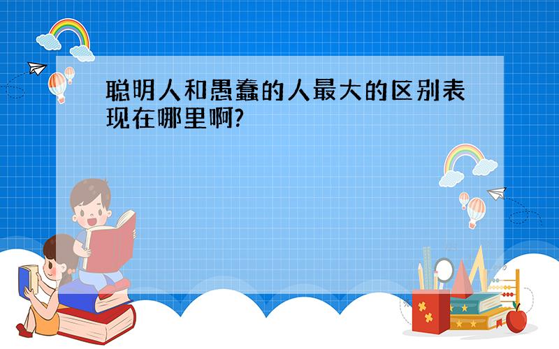 聪明人和愚蠢的人最大的区别表现在哪里啊?