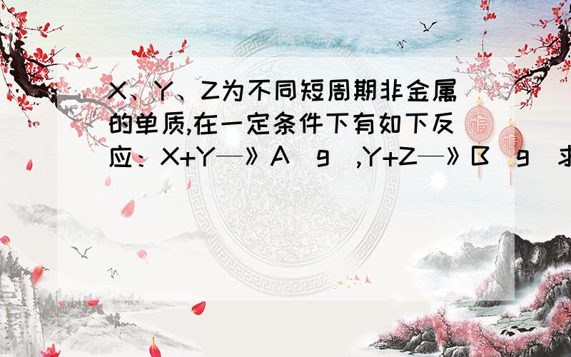 X、Y、Z为不同短周期非金属的单质,在一定条件下有如下反应：X+Y—》A(g),Y+Z—》B(g)求大神帮助