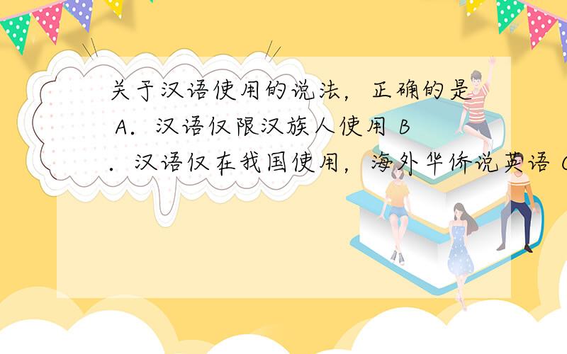 关于汉语使用的说法，正确的是 A．汉语仅限汉族人使用 B．汉语仅在我国使用，海外华侨说英语 C．汉语被联合国确定为工作语