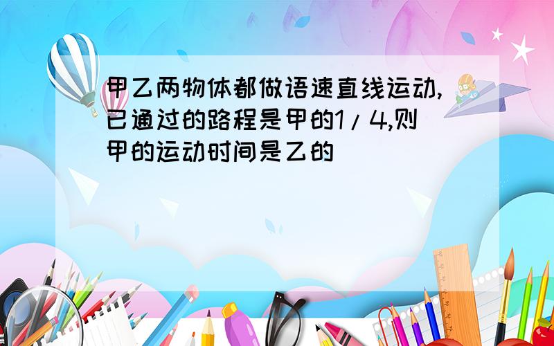 甲乙两物体都做语速直线运动,已通过的路程是甲的1/4,则甲的运动时间是乙的（ ）