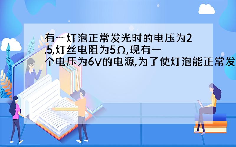 有一灯泡正常发光时的电压为2.5,灯丝电阻为5Ω,现有一个电压为6V的电源,为了使灯泡能正常发光,