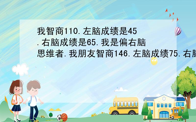 我智商110.左脑成绩是45.右脑成绩是65.我是偏右脑思维者.我朋友智商146.左脑成绩75.右脑成绩71.她