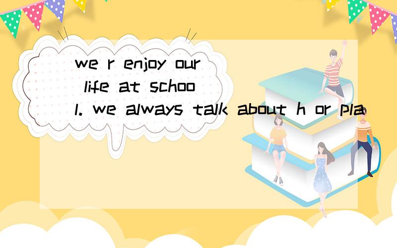 we r enjoy our life at school. we always talk about h or pla