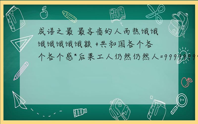 成语之最 最吝啬的人而热饿饿饿饿饿饿饿额 +共和国各个各个各个感*后果工人仍然仍然人=99999999999999654
