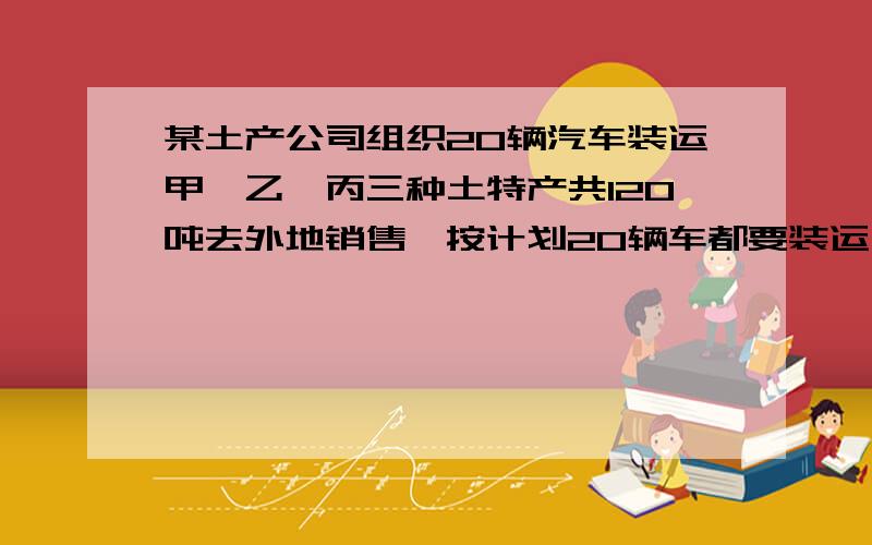 某土产公司组织20辆汽车装运甲、乙、丙三种土特产共120吨去外地销售,按计划20辆车都要装运,每辆汽车只能装运同一种土特